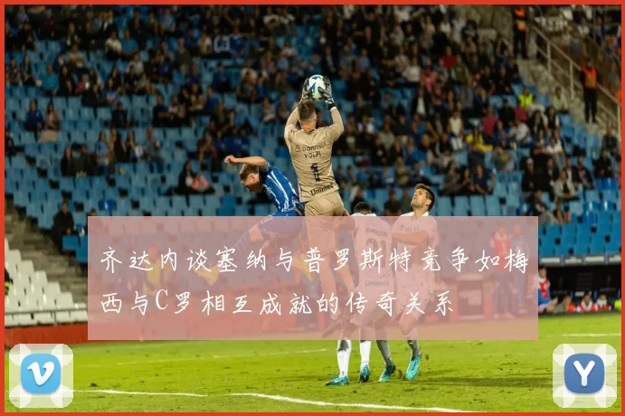 齐达内谈塞纳与普罗斯特竞争如梅西与C罗相互成就的传奇关系