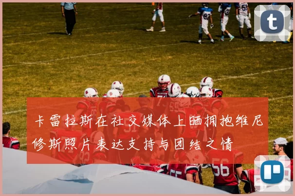 卡雷拉斯在社交媒体上晒拥抱维尼修斯照片表达支持与团结之情